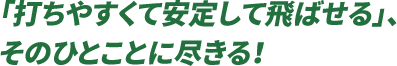 「打ちやすくて安定して飛ばせる」、そのひとことに尽きる！