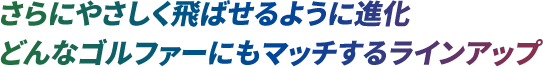 さらにやさしく飛ばせるように進化どんなゴルファーにもマッチするラインアップ