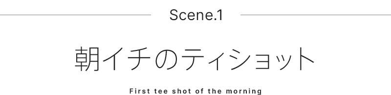 Scene.1 朝イチのティショット
