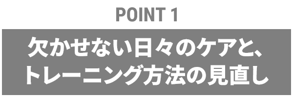 【POINT1】欠かせない日々のケアと、トレーニング方法の見直し