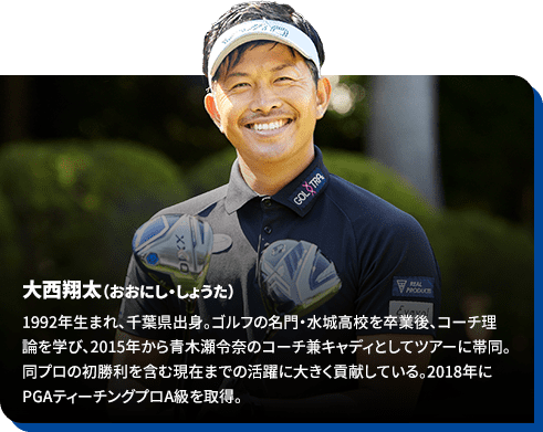 大西翔太（おおにし・しょうた）1992年生まれ、千葉県出身。ゴルフの名門・水城高校を卒業後、コーチ理論を学び、2015年から青木瀬令奈のコーチ兼キャディとしてツアーに帯同。同プロの初勝利を含む現在までの活躍に大きく貢献している。2018年にPGAティーチングプロA級を取得。