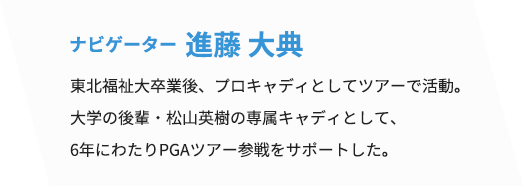 ナビゲーター 進藤 大典　東北福祉大卒業後、プロキャディとしてツアーで活動。大学の後輩・松山英樹の専属キャディとして、6年にわたりPGAツアー参戦をサポートした。