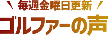 毎週金曜日更新 ゴルファーの声