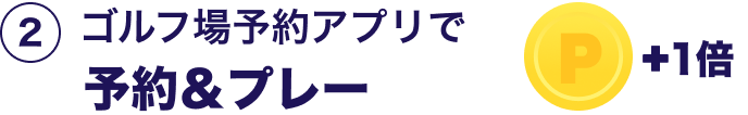 ②ゴルフ場予約アプリで予約＆プレー＋1倍