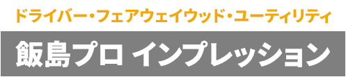 【ドライバー・フェアウェイウッド・ユーティリティ】飯島プロ インプレッション