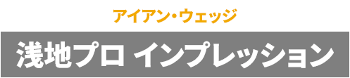 【アイアン・ウェッジ】浅地プロ インプレッション