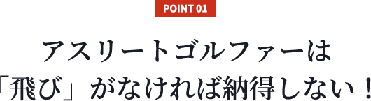 【POINT 01】アスリートゴルファーは「飛び」がなければ納得しない！