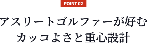 【POINT 02】アスリートゴルファーが好むカッコよさと重心設計