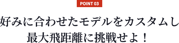 【POINT 03】好みに合わせたモデルをカスタムし最大飛距離に挑戦せよ！