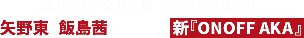 進化した“全芯主義”でやさしさ最大化 矢野東＆飯島茜が絶賛！新『ONOFF AKA』