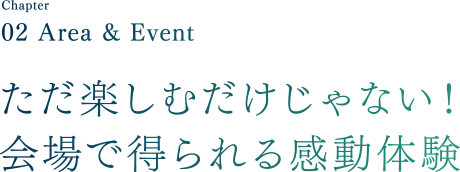 Chapter02 Area & Event ただ楽しむだけじゃない！会場で得られる感動体験