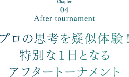 Chapter04 After tournament プロの思考を疑似体験！特別な１日となるアフタートーナメント