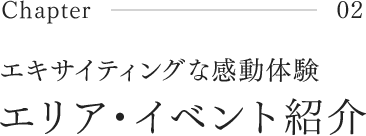 Chapter02 エキサイティングな感動体験 エリア・イベント紹介