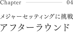 Chapter04 メジャーセッティングに挑戦 アフターラウンド