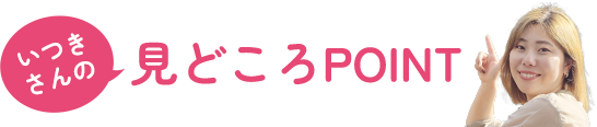 ［いつきさんの］見どころPOINT
