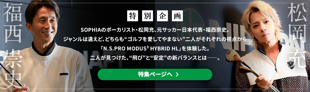 ［特別企画］SOPHIAのボーカリスト・松岡充、元サッカー日本代表・福西崇史。ジャンルは違えど、どちらも“ゴルフを愛してやまない”二人がそれぞれの視点から「N.S.PRO MODUS³ HYBRID HL」を体験した。二人が見つけた、“飛び”と“安定”の新バランスとは――。