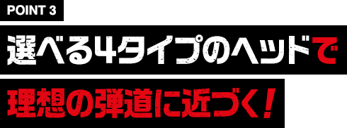 ［POINT3］選べる４タイプのヘッドで理想の弾道に近づく！