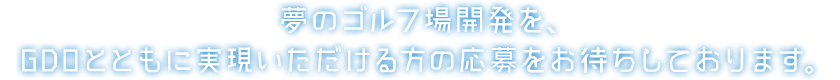 夢のゴルフ場開発を、GDOとともに実現いただける方の応募をお待ちしております。