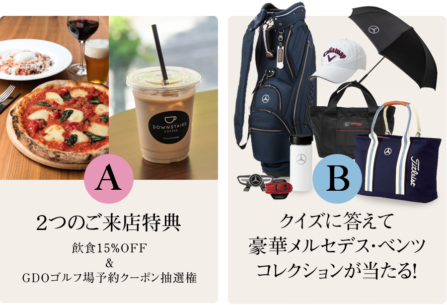 プレゼント内容	A来店でもらえる！飲食15%OFF＆GDOゴルフ場クーポン Bクイズに答えて豪華メルセデス・ベンツコレクションが当たる！応募期間： 2020年9.18(金)～2020.11.11（水）