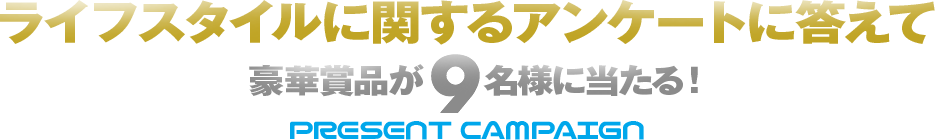 ライフスタイルに関するアンケートに答えて 豪華賞品が9名様に当たる！ PRESENT CAMPAIGN