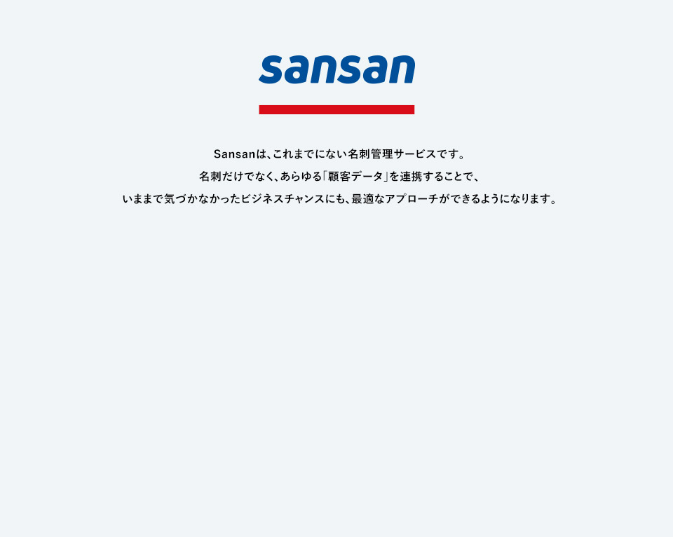 Sansanは、これまでにない名刺管理サービスです。名刺だけでなく、あらゆる「顧客データ」を連携することで、いままで気づかなかったビジネスチャンスにも、最適なアプローチができるようになります。