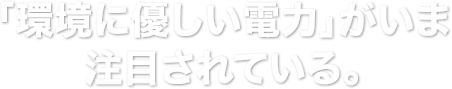 「環境に優しい電力」がいま注目されている。