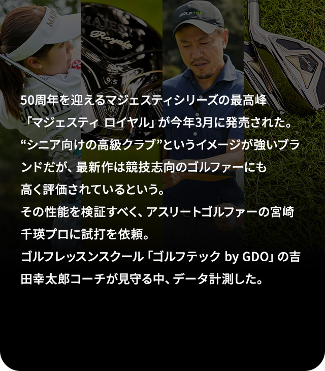 50周年を迎えるマジェスティシリーズの最高峰「マジェスティ ロイヤル」が今年3月に発売された。“シニア向けの高級クラブ”というイメージが強いブランドだが、最新作は競技志向のゴルファーにも高く評価されているという。その性能を検証すべく、アスリートゴルファーの宮崎千瑛プロに試打を依頼。ゴルフレッスンスクール「ゴルフテック by GDO」の吉田幸太郎コーチが見守る中、データ計測した。