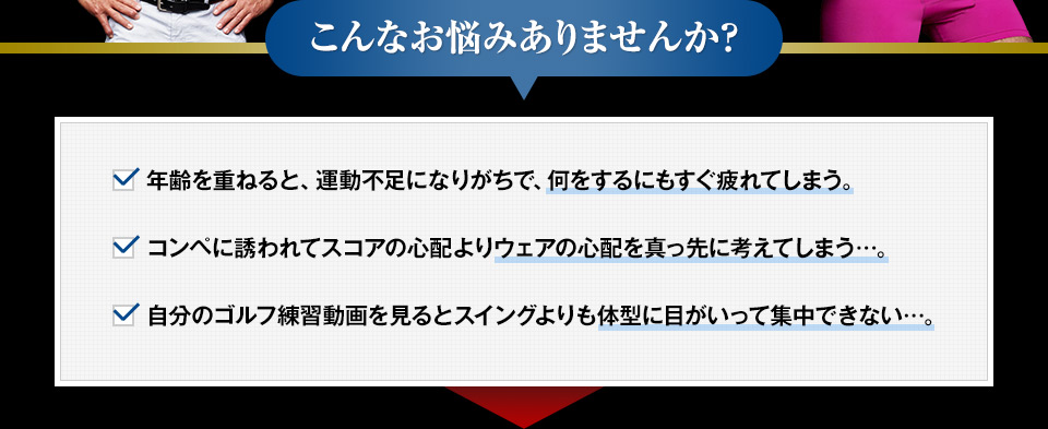 こんなお悩みありませんか？　年齢を重ねると、運動不足になりがちで、何をするにもすぐ疲れてしまう。コンペに誘われてスコアの心配よりウェアの心配を真っ先に考えてしまう…。自分のゴルフ練習動画を見るとスイングよりも体型に目がいって集中できない…。