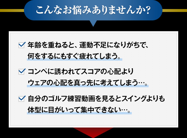 こんなお悩みありませんか？　年齢を重ねると、運動不足になりがちで、何をするにもすぐ疲れてしまう。コンペに誘われてスコアの心配よりウェアの心配を真っ先に考えてしまう…。自分のゴルフ練習動画を見るとスイングよりも体型に目がいって集中できない…。