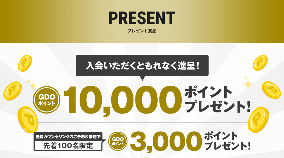 プレゼント賞品［入会いただくともれなく進呈！］GDOポイント10,000ポイントプレゼント！［無料カウンセリングのご予約＆来店で先着100名限定］GDOポイント3,000ポイントプレゼント！