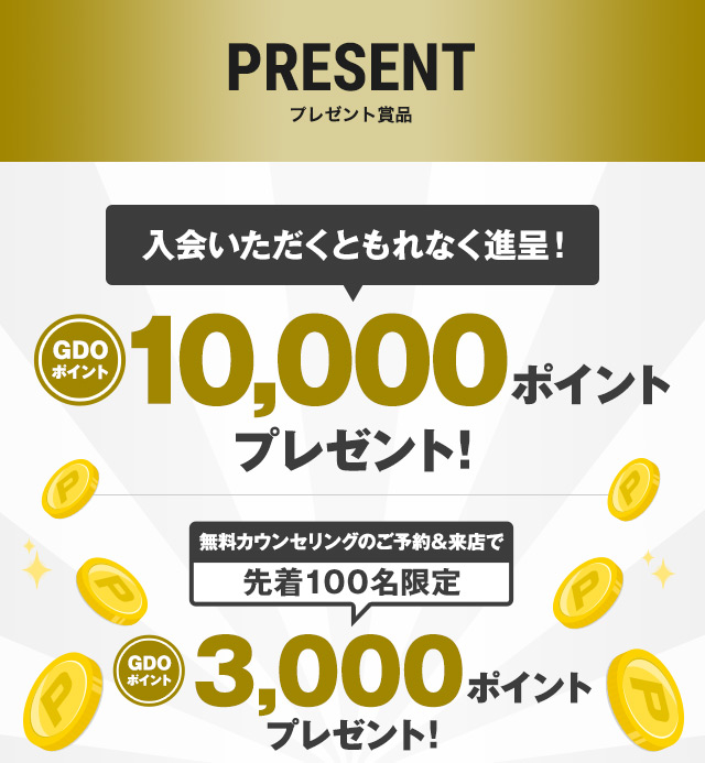 プレゼント賞品［入会いただくともれなく進呈！］GDOポイント10,000ポイントプレゼント！［無料カウンセリングのご予約＆来店で先着100名限定］GDOポイント3,000ポイントプレゼント！