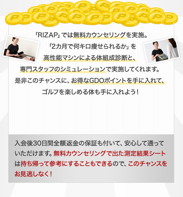 RIZAP」では無料カウンセリングを実施。「2カ月で何キロ痩せられるか」を高性能マシンによる体組成診断と、専門スタッフのシミュレーションで実施してくれます。是非このチャンスに、お得なGDOポイントを手に入れて、ゴルフを楽しめる体も手に入れよう！ 