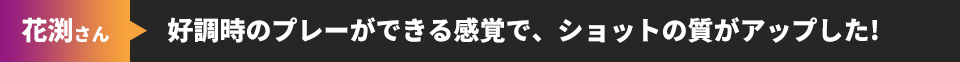 花渕さん 好調時のプレーができる感覚で、ショットの質がアップした!