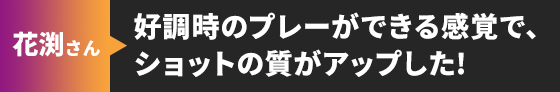 花渕さん 好調時のプレーができる感覚で、ショットの質がアップした!