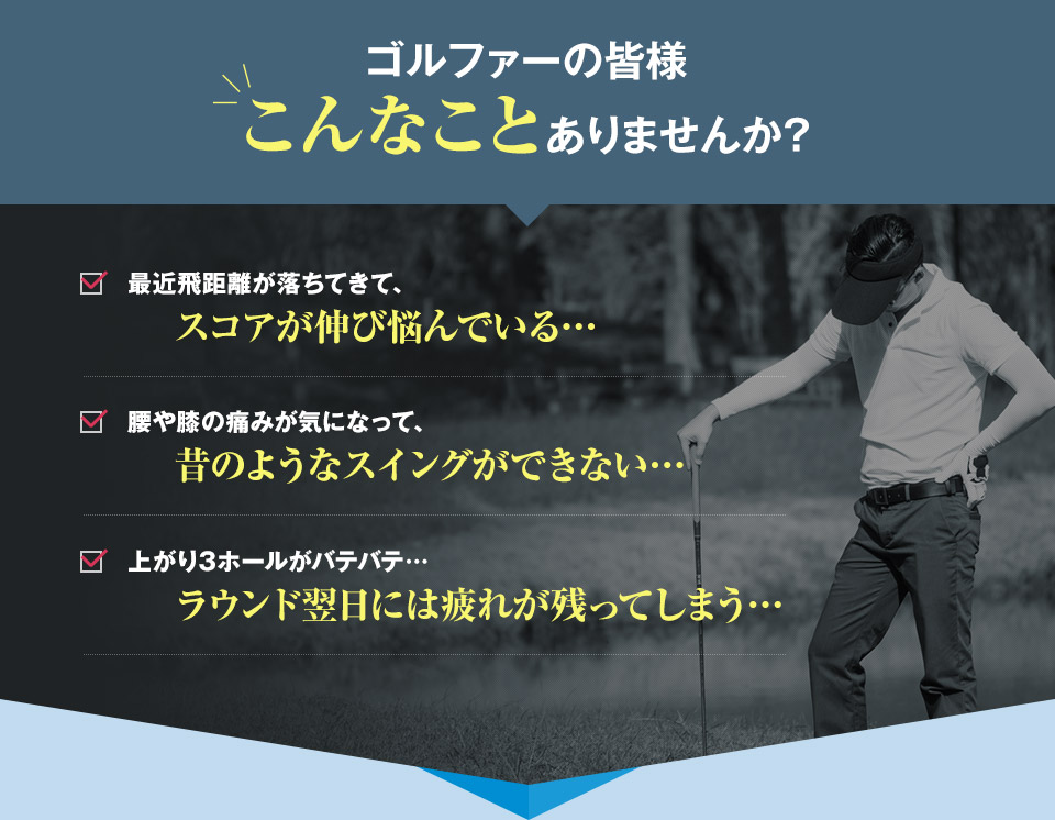 ゴルファーの皆様こんなことありませんか?　最近飛距離が落ちてきて、スコアが伸び悩んでいる… 腰や膝の痛みが気になって、昔のようなスイングができない… 上がり3ホールがバテバテ…ラウンド翌日には疲れが残ってしまう…