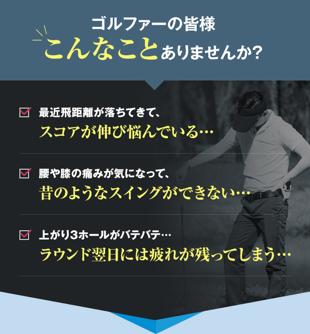 ゴルファーの皆様こんなことありませんか?　最近飛距離が落ちてきて、スコアが伸び悩んでいる… 腰や膝の痛みが気になって、昔のようなスイングができない… 上がり3ホールがバテバテ…ラウンド翌日には疲れが残ってしまう…