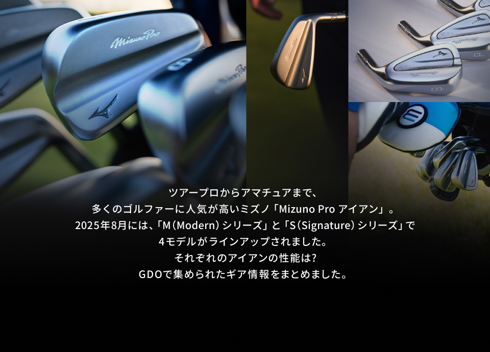 ツアープロからアマチュアまで、多くのゴルファーに人気が高いミズノ「Mizuno Pro アイアン」。2025年8月には、「M（Modern） シリーズ」と「S（Signature） シリーズ」で4モデルがラインアップされました。それぞれのアイアンの性能は?GDOで集められたギア情報をまとめました。