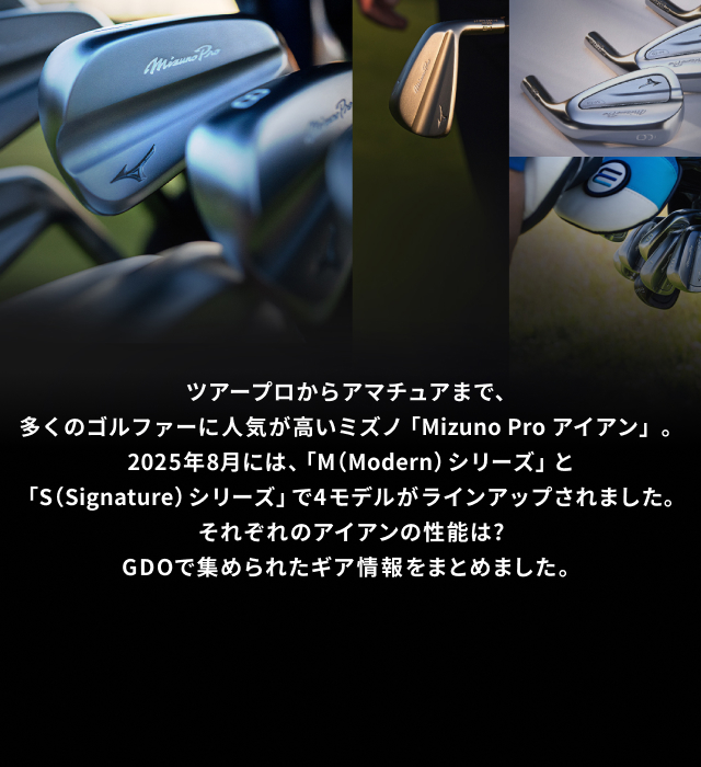 ツアープロからアマチュアまで、多くのゴルファーに人気が高いミズノ「Mizuno Pro アイアン」。2025年8月には、「M（Modern） シリーズ」と「S（Signature） シリーズ」で4モデルがラインアップされました。それぞれのアイアンの性能は?GDOで集められたギア情報をまとめました。
