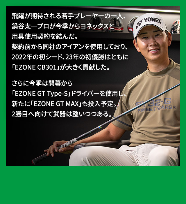 飛躍が期待される若手プレーヤーの一人、鍋谷太一プロが今季からヨネックスと用具使用契約を結んだ。契約前から同社のアイアンを使用しており、2022年の初シード、23年の初優勝はともに「EZONE CB301」が大きく貢献した。さらに今季は開幕から「EZONE GT Type-S」ドライバーを使用し、新たに「EZONE GT MAX」も投入予定。2勝目へ向けて武器は整いつつある。