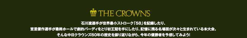 石川遼選手が世界最小ストローク「58」を記録したり、宮里優作選手が最終ホールで劇的バーディをとり初王冠を手にしたり、記憶に残る名場面が次々と生まれている本大会。
          そんな中日クラウンズ60年の歴史を振り返りながら、今年の優勝者を予想してみよう！