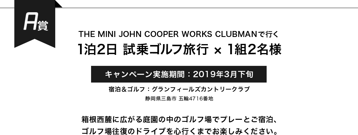 A賞 THE MINI JOHN COOPER WORKS CLUBMANで行く 1泊2日 試乗ゴルフ旅行×1組2名様 キャンペーン実施期間:2019年3月下旬 箱根西麓に広がる庭園の中のゴルフ場でプレーとご宿泊、ゴルフ場往復のドライブを心行くまでお楽しみください。