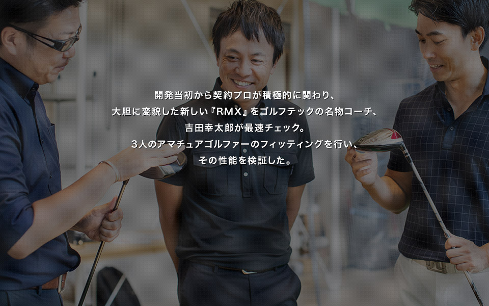 開発当初から契約プロが積極的に関わり、大胆に変貌した新しい『RMX』をゴルフテックの名物コーチ、吉田幸太郎が最速チェック。3人のアマチュアゴルファーのフィッティングを行い、その性能を検証した。
