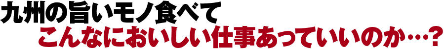 九州の旨いモノ食べてこんなにおいしい仕事あっていいのか…？