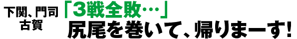 下関、門司、古賀 「3戦全敗…」尻尾を巻いて、帰りまーす！