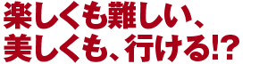 楽しくも難しい、美しくも、行ける！？