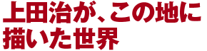 上田治が、この地に描いた世界