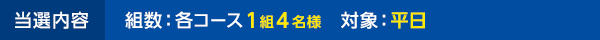 当選内容 組数：各コース1組4名様 対象：平日