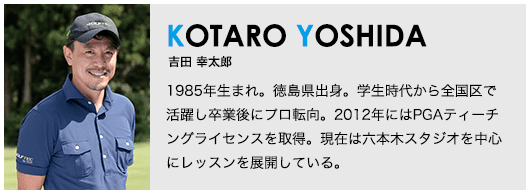 ［KOTARO YOSHIDA］吉田 幸太郎 1985年生まれ。徳島県出身。学生時代から全国区で活躍し卒業後にプロ転向。2012年にはPGAティーチングライセンスを取得。現在は六本木スタジオを中心にレッスンを展開している。