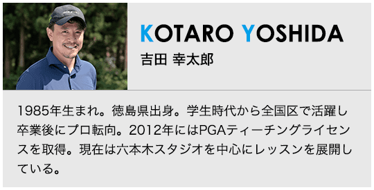 ［KOTARO YOSHIDA］吉田 幸太郎 1985年生まれ。徳島県出身。学生時代から全国区で活躍し卒業後にプロ転向。2012年にはPGAティーチングライセンスを取得。現在は六本木スタジオを中心にレッスンを展開している。