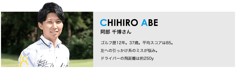 ［CHIHIRO ABE］阿部 千博さん ゴルフ歴12年。37歳。平均スコアは85。左への引っかけ系のミスが悩み。ドライバーの飛距離は約250y